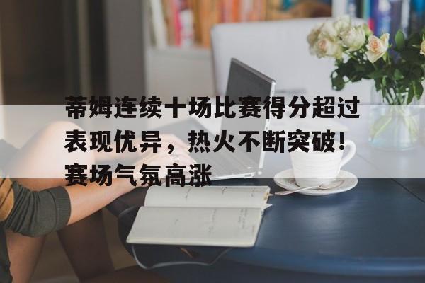 九游官网登录-关于蒂姆连续十场比赛得分超过表现优异，热火不断突破！赛场气氛高涨的信息