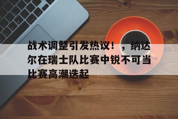 九游官网-战术调整引发热议！，纳达尔在瑞士队比赛中锐不可当比赛高潮迭起(世预赛瑞士9连胜)