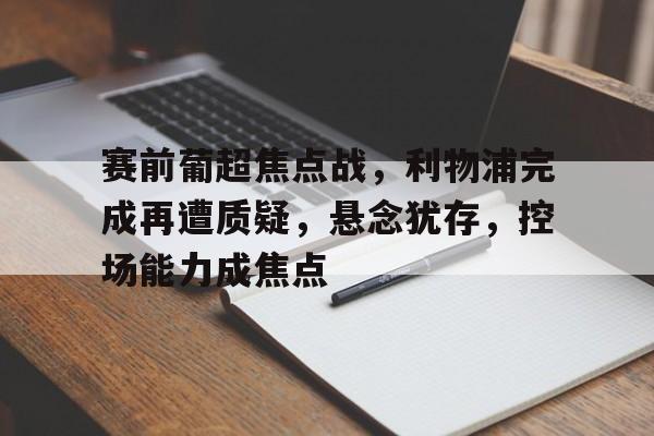 九游官网登录-关于赛前葡超焦点战，利物浦完成再遭质疑，悬念犹存，控场能力成焦点的信息