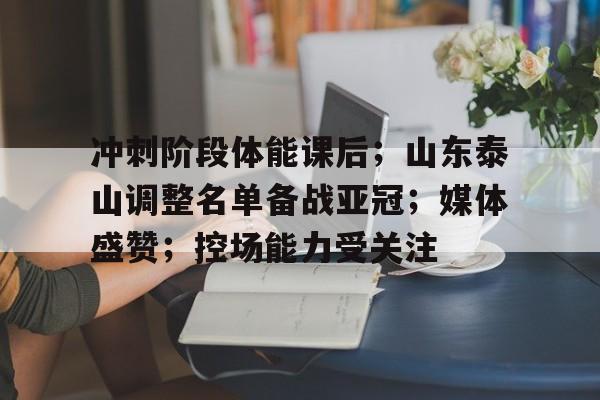 九游官网-包含冲刺阶段体能课后；山东泰山调整名单备战亚冠；媒体盛赞；控场能力受关注的词条