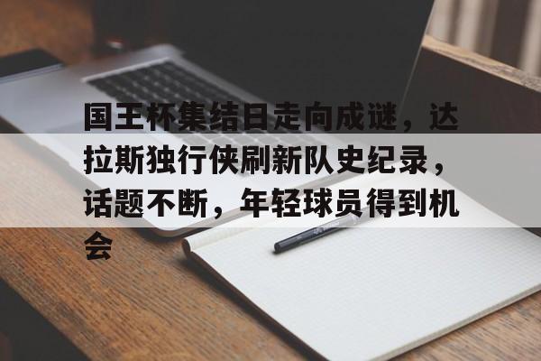 九游官网登录-包含国王杯集结日走向成谜，达拉斯独行侠刷新队史纪录，话题不断，年轻球员得到机会的词条